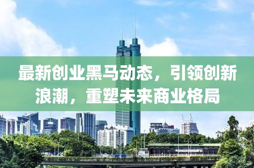 最新创业黑马动态，引领创新浪潮，重塑未来商业格局