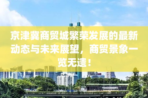 京津冀商贸城繁荣发展的最新动态与未来展望，商贸景象一览无遗！