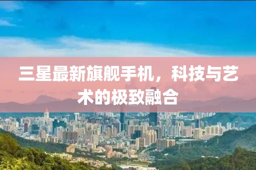 三星最新旗舰手机，科技与艺术的极致融合