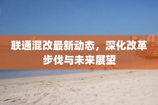 联通混改最新动态，深化改革步伐与未来展望