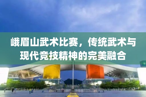 峨眉山武术比赛，传统武术与现代竞技精神的完美融合