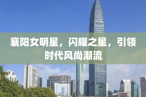 襄阳女明星，闪耀之星，引领时代风尚潮流