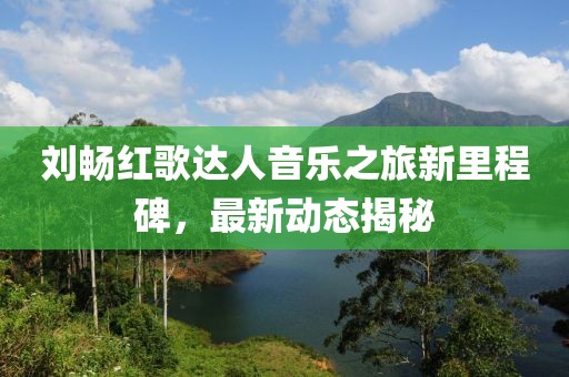 刘畅红歌达人音乐之旅新里程碑，最新动态揭秘