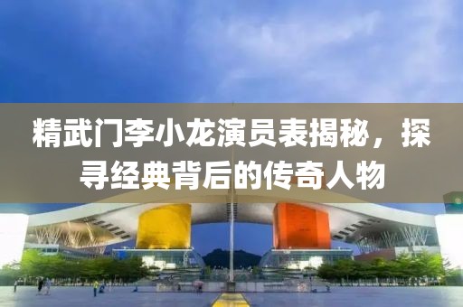 精武门李小龙演员表揭秘，探寻经典背后的传奇人物
