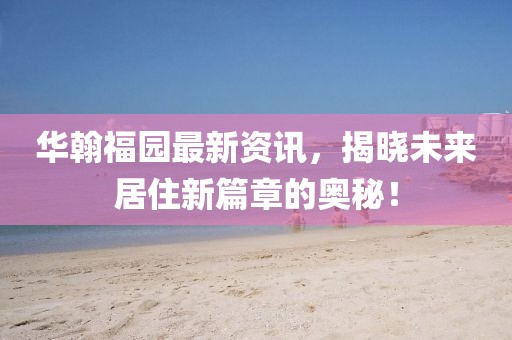 华翰福园最新资讯，揭晓未来居住新篇章的奥秘！