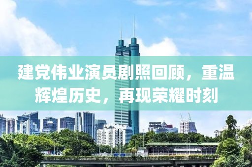 建党伟业演员剧照回顾，重温辉煌历史，再现荣耀时刻