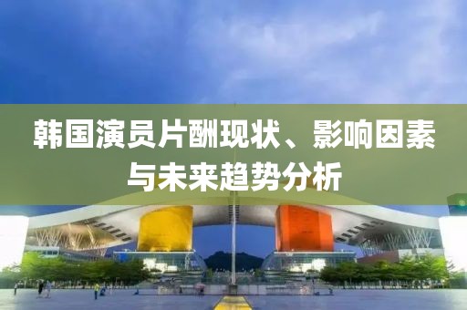 韩国演员片酬现状、影响因素与未来趋势分析