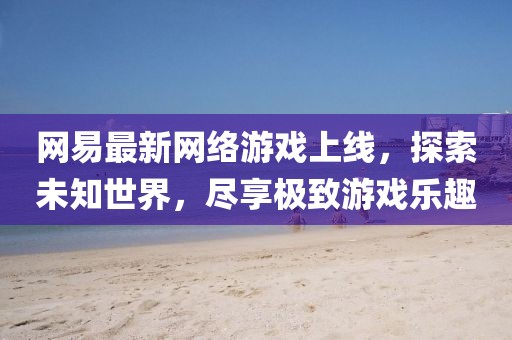 网易最新网络游戏上线，探索未知世界，尽享极致游戏乐趣
