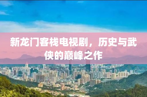 新龙门客栈电视剧，历史与武侠的巅峰之作