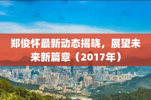 郑俊怀最新动态揭晓，展望未来新篇章（2017年）
