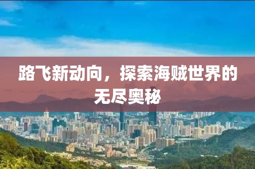 路飞新动向，探索海贼世界的无尽奥秘