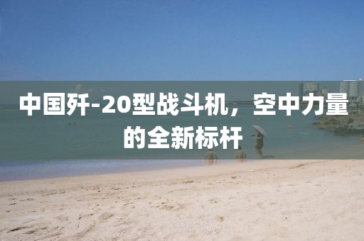 中国歼-20型战斗机，空中力量的全新标杆
