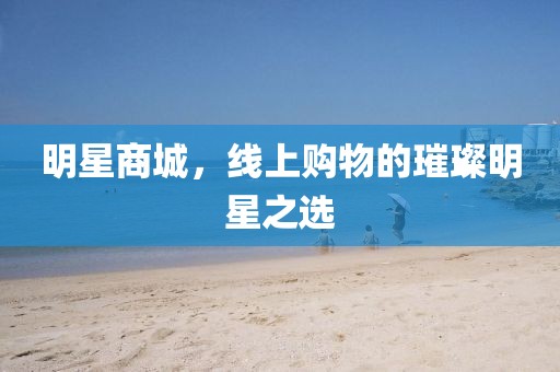 明星商城，线上购物的璀璨明星之选