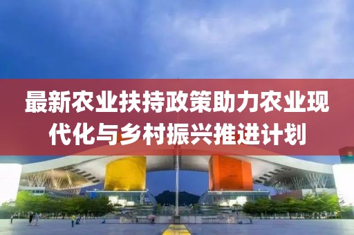 最新农业扶持政策助力农业现代化与乡村振兴推进计划