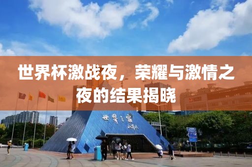 世界杯激战夜，荣耀与激情之夜的结果揭晓