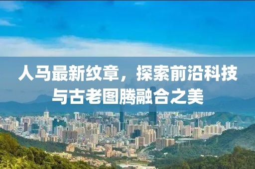 人马最新纹章，探索前沿科技与古老图腾融合之美