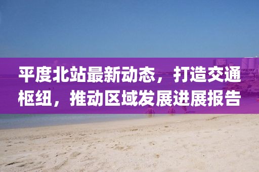 平度北站最新动态，打造交通枢纽，推动区域发展进展报告