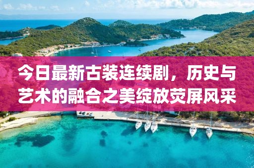 今日最新古装连续剧，历史与艺术的融合之美绽放荧屏风采