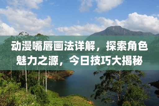 动漫嘴唇画法详解，探索角色魅力之源，今日技巧大揭秘