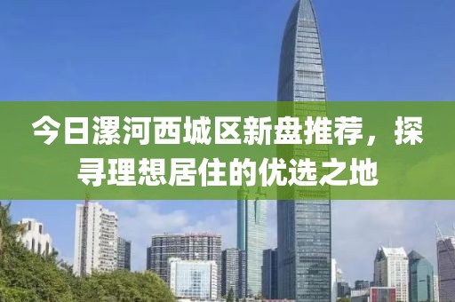 今日漯河西城区新盘推荐，探寻理想居住的优选之地