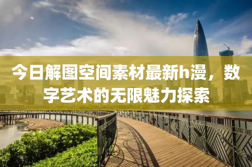 今日解图空间素材最新h漫，数字艺术的无限魅力探索