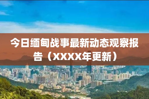 今日缅甸战事最新动态观察报告（XXXX年更新）
