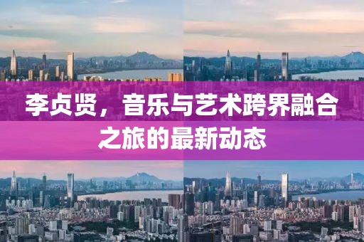李贞贤，音乐与艺术跨界融合之旅的最新动态