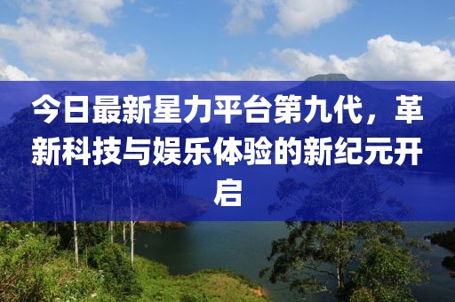 今日最新星力平台第九代，革新科技与娱乐体验的新纪元开启