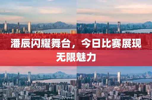 潘辰闪耀舞台，今日比赛展现无限魅力