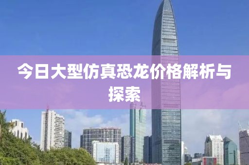 今日大型仿真恐龙价格解析与探索