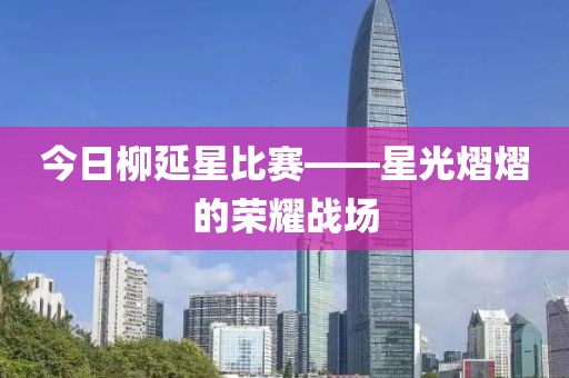 今日柳延星比赛——星光熠熠的荣耀战场