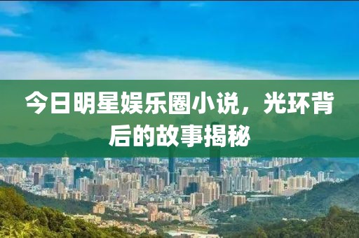 今日明星娱乐圈小说，光环背后的故事揭秘