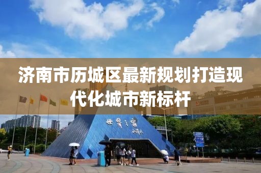 济南市历城区最新规划打造现代化城市新标杆