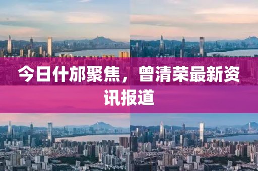 今日什邡聚焦，曾清荣最新资讯报道