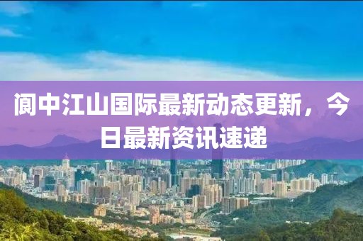 阆中江山国际最新动态更新，今日最新资讯速递