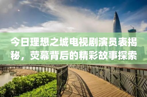 今日理想之城电视剧演员表揭秘，荧幕背后的精彩故事探索