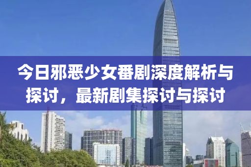 今日邪恶少女番剧深度解析与探讨，最新剧集探讨与探讨