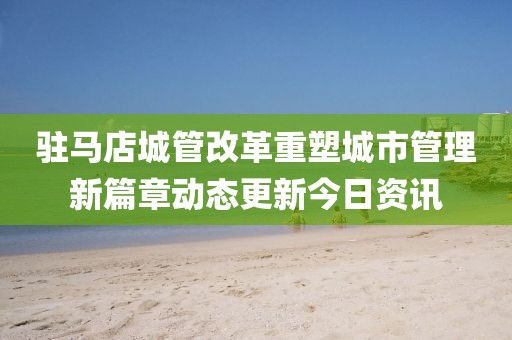 驻马店城管改革重塑城市管理新篇章动态更新今日资讯