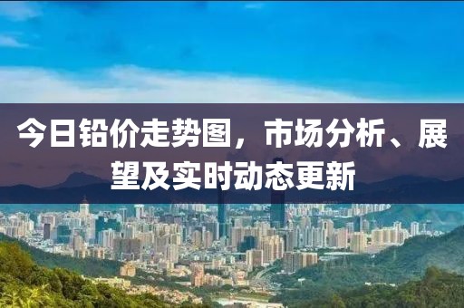 今日铅价走势图，市场分析、展望及实时动态更新