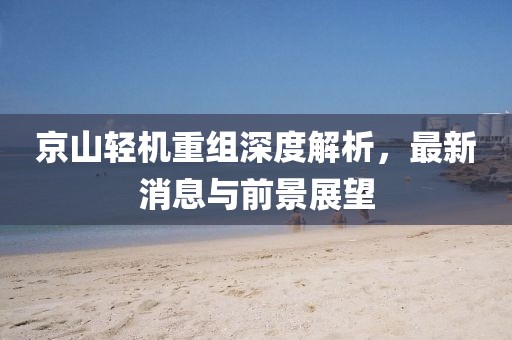 京山轻机重组深度解析，最新消息与前景展望