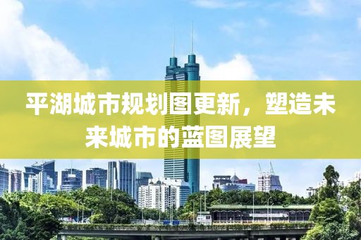 平湖城市规划图更新，塑造未来城市的蓝图展望