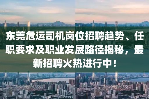 东莞危运司机岗位招聘趋势、任职要求及职业发展路径揭秘，最新招聘火热进行中！