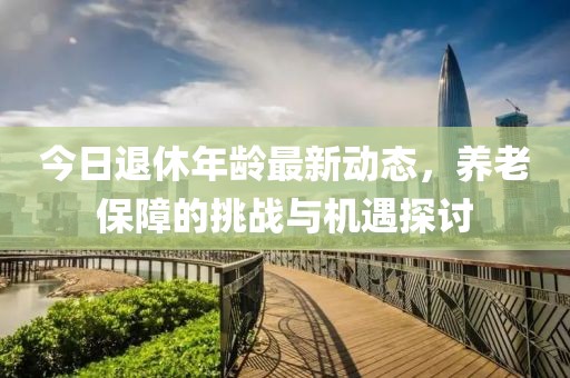 今日退休年龄最新动态，养老保障的挑战与机遇探讨