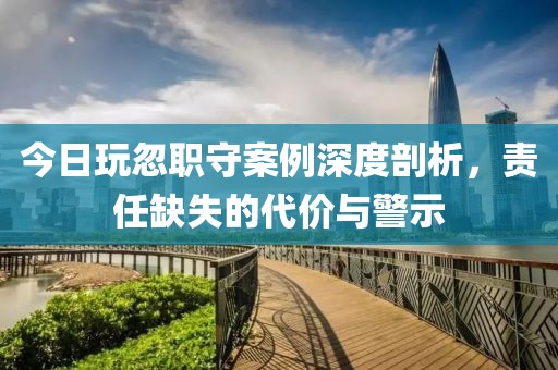 今日玩忽职守案例深度剖析，责任缺失的代价与警示