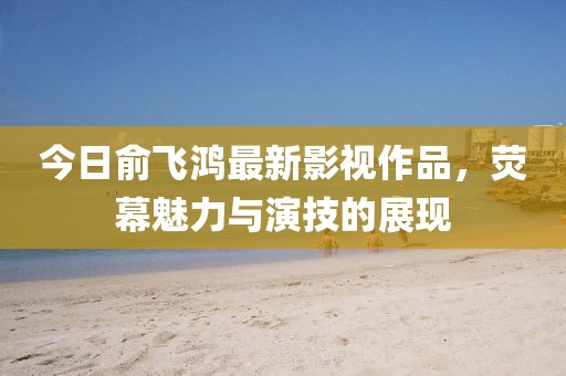 今日俞飞鸿最新影视作品，荧幕魅力与演技的展现