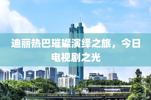 迪丽热巴璀璨演绎之旅，今日电视剧之光