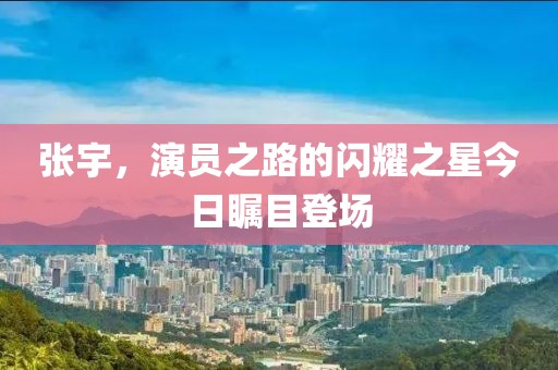 张宇，演员之路的闪耀之星今日瞩目登场