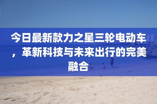 今日最新款力之星三轮电动车，革新科技与未来出行的完美融合