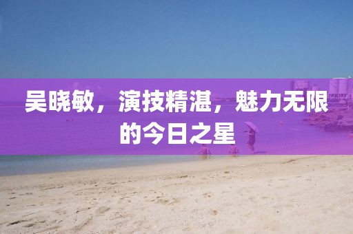吴晓敏，演技精湛，魅力无限的今日之星