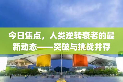 今日焦点，人类逆转衰老的最新动态——突破与挑战并存